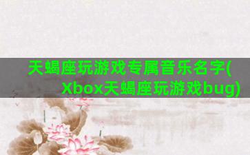 天蝎座玩游戏专属音乐名字(Xbox天蝎座玩游戏bug)